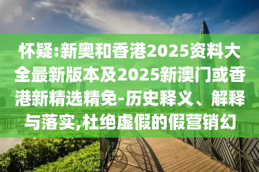 怀疑:新奥和香港2025资料大全最新版本及2025新澳门或香港新精选精免-历史释义、解释与落实,杜绝虚假的假营销幻