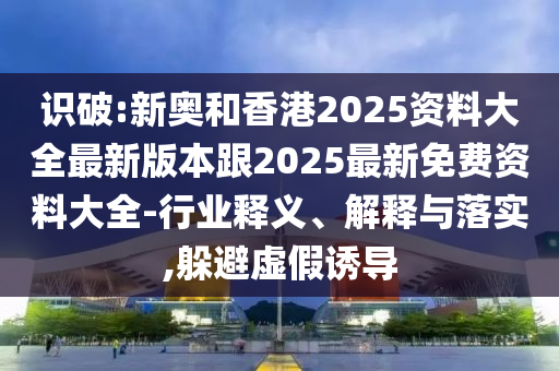 识破:新奥和香港2025资料大全最新版本跟2025最新免费资料大全-行业释义、解释与落实,躲避虚假诱导