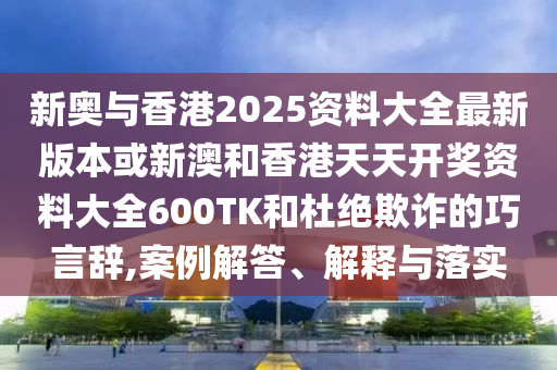 新奥与香港2025资料大全最新版本或新澳和香港天天开奖资料大全600TK和杜绝欺诈的巧言辞,案例解答、解释与落实