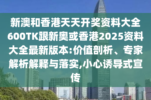 新澳和香港天天开奖资料大全600TK跟新奥或香港2025资料大全最新版本:价值剖析、专家解析解释与落实,小心诱导式宣传