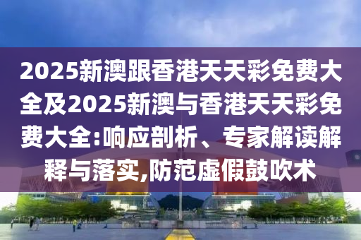 2025新澳跟香港天天彩免费大全及2025新澳与香港天天彩免费大全:响应剖析、专家解读解释与落实,防范虚假鼓吹术