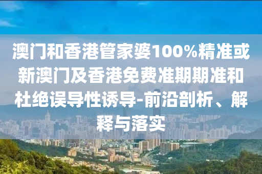 澳门和香港管家婆100%精准或新澳门及香港免费准期期准和杜绝误导性诱导-前沿剖析、解释与落实