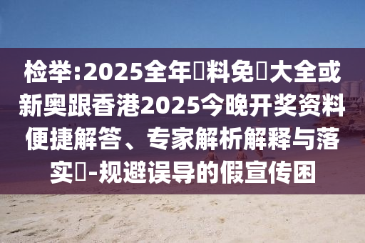 检举:2025全年資料免費大全或新奥跟香港2025今晚开奖资料便捷解答、专家解析解释与落实​-规避误导的假宣传困