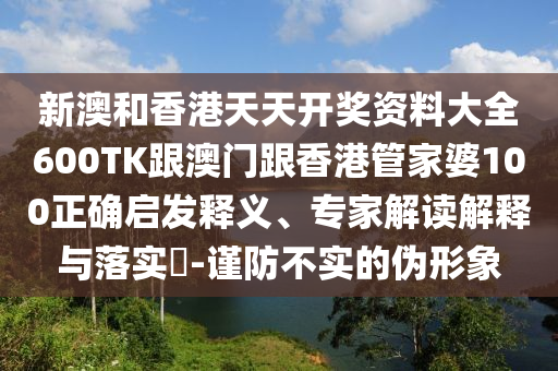 新澳和香港天天开奖资料大全600TK跟澳门跟香港管家婆100正确启发释义、专家解读解释与落实​-谨防不实的伪形象