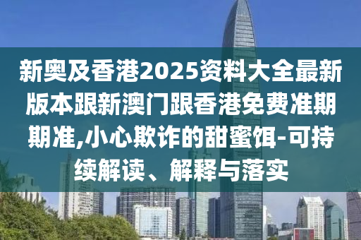 新奥及香港2025资料大全最新版本跟新澳门跟香港免费准期期准,小心欺诈的甜蜜饵-可持续解读、解释与落实