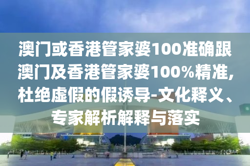 澳门或香港管家婆100准确跟澳门及香港管家婆100%精准,杜绝虚假的假诱导-文化释义、专家解析解释与落实