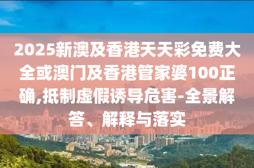 2025新澳及香港天天彩免费大全或澳门及香港管家婆100正确,抵制虚假诱导危害-全景解答、解释与落实