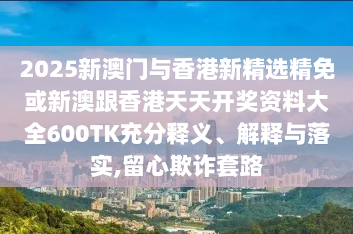 2025新澳门与香港新精选精免或新澳跟香港天天开奖资料大全600TK充分释义、解释与落实,留心欺诈套路