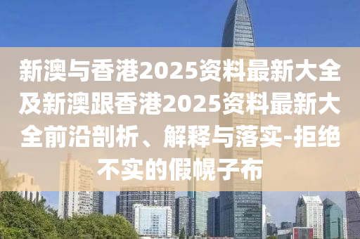 新澳与香港2025资料最新大全及新澳跟香港2025资料最新大全前沿剖析、解释与落实-拒绝不实的假幌子布