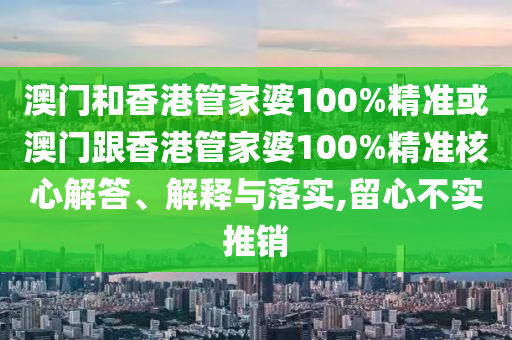 澳门和香港管家婆100%精准或澳门跟香港管家婆100%精准核心解答、解释与落实,留心不实推销