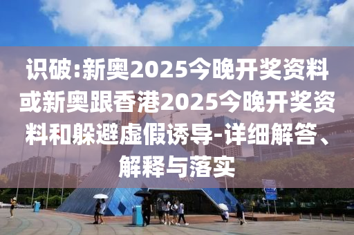识破:新奥2025今晚开奖资料或新奥跟香港2025今晚开奖资料和躲避虚假诱导-详细解答、解释与落实