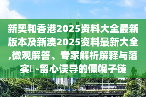 新奥和香港2025资料大全最新版本及新澳2025资料最新大全,微观解答、专家解析解释与落实​-留心误导的假幌子链