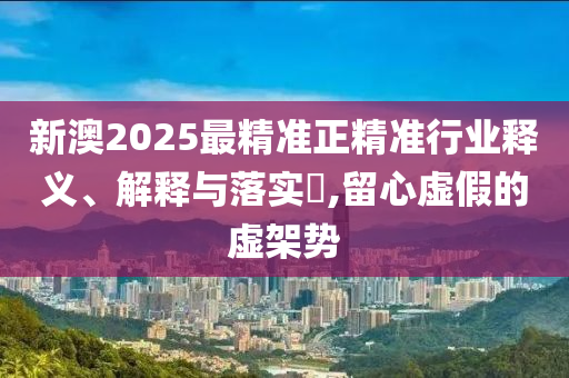 新澳2025最精准正精准行业释义、解释与落实​,留心虚假的虚架势