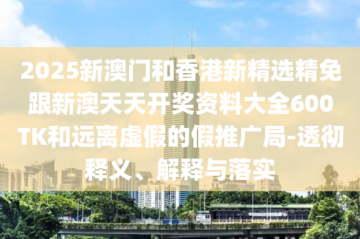 2025新澳门和香港新精选精免跟新澳天天开奖资料大全600TK和远离虚假的假推广局-透彻释义、解释与落实
