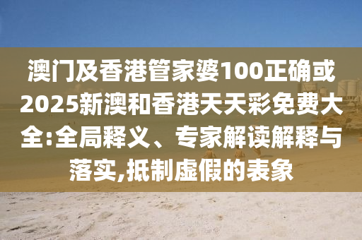 澳门及香港管家婆100正确或2025新澳和香港天天彩免费大全:全局释义、专家解读解释与落实,抵制虚假的表象
