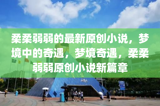 柔柔弱弱的最新原创小说，梦境中的奇遇，梦境奇遇，柔柔弱弱原创小说新篇章