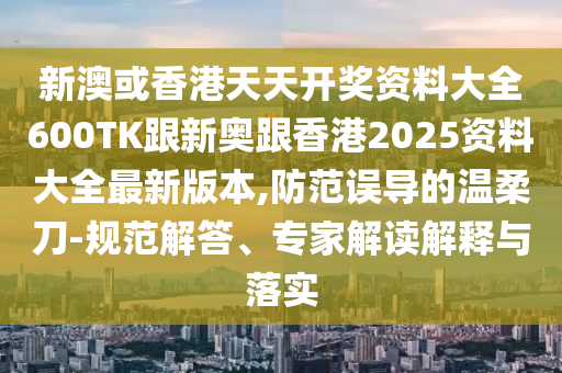 新澳或香港天天开奖资料大全600TK跟新奥跟香港2025资料大全最新版本,防范误导的温柔刀-规范解答、专家解读解释与落实