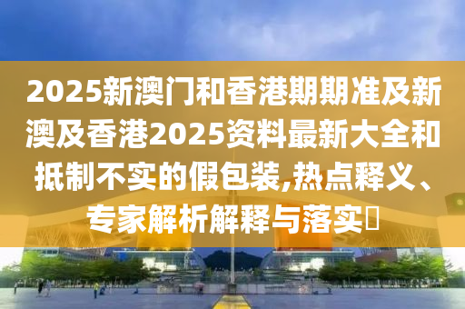 2025新澳门和香港期期准及新澳及香港2025资料最新大全和抵制不实的假包装,热点释义、专家解析解释与落实​