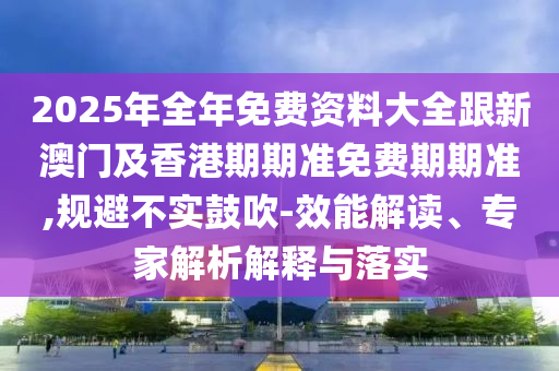 2025年全年免费资料大全跟新澳门及香港期期准免费期期准,规避不实鼓吹-效能解读、专家解析解释与落实