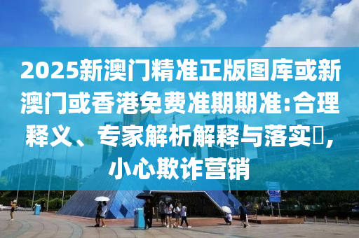 2025新澳门精准正版图库或新澳门或香港免费准期期准:合理释义、专家解析解释与落实​,小心欺诈营销