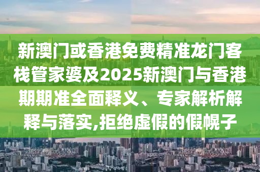 新澳门或香港免费精准龙门客栈管家婆及2025新澳门与香港期期准全面释义、专家解析解释与落实,拒绝虚假的假幌子