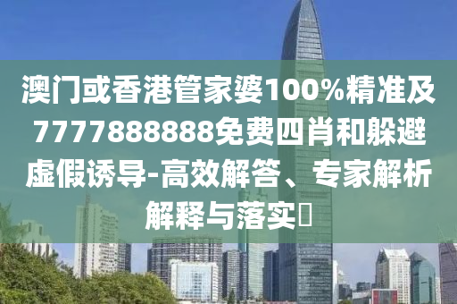 澳门或香港管家婆100%精准及7777888888免费四肖和躲避虚假诱导-高效解答、专家解析解释与落实​