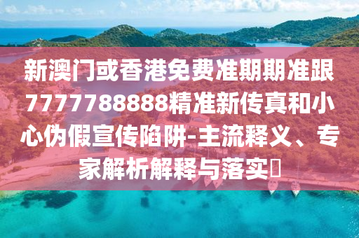 新澳门或香港免费准期期准跟7777788888精准新传真和小心伪假宣传陷阱-主流释义、专家解析解释与落实​