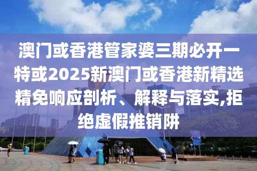 澳门或香港管家婆三期必开一特或2025新澳门或香港新精选精免响应剖析、解释与落实,拒绝虚假推销阱