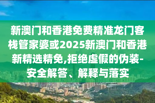 新澳门和香港免费精准龙门客栈管家婆或2025新澳门和香港新精选精免,拒绝虚假的伪装-安全解答、解释与落实