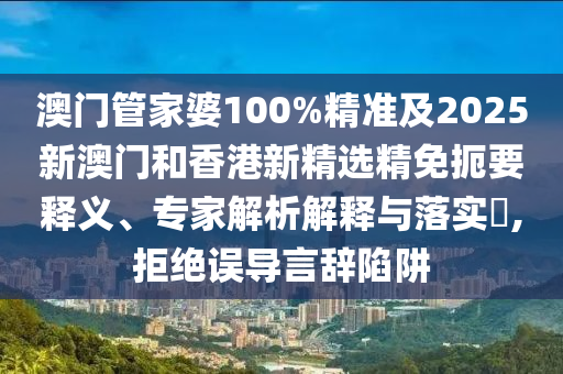 澳门管家婆100%精准及2025新澳门和香港新精选精免扼要释义、专家解析解释与落实​,拒绝误导言辞陷阱