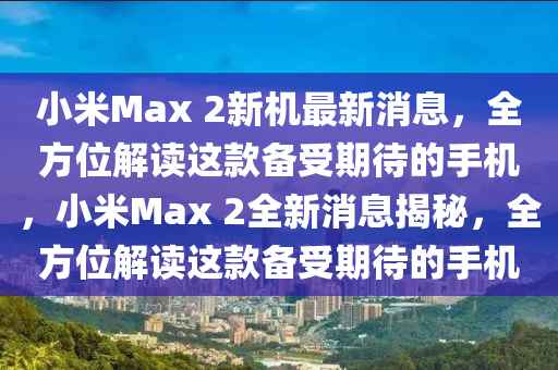 小米Max 2新机最新消息，全方位解读这款备受期待的手机，小米Max 2全新消息揭秘，全方位解读这款备受期待的手机山东水清源环保科技有限公司