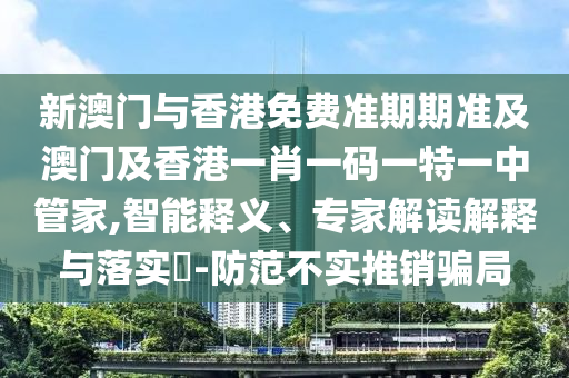 新澳门与香港免费准期期准及澳门及香港一肖一码一特一中管家,智能释义、专家解读解释与落实​-防范不实推销骗局