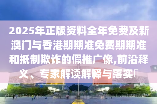 2025年正版资料全年免费及新澳门与香港期期准免费期期准和抵制欺诈的假推广像,前沿释义、专家解读解释与落实​