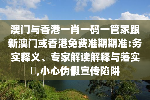 澳门与香港一肖一码一管家跟新澳门或香港免费准期期准:务实释义、专家解读解释与落实​,小心伪假宣传陷阱