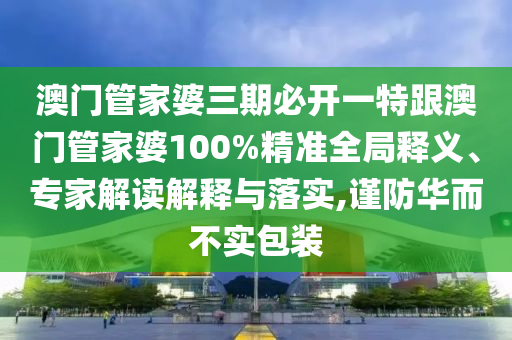 澳门管家婆三期必开一特跟澳门管家婆100%精准全局释义、专家解读解释与落实,谨防华而不实包装