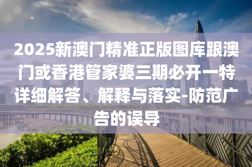 2025新澳门精准正版图库跟澳门或香港管家婆三期必开一特详细解答、解释与落实-防范广告的误导