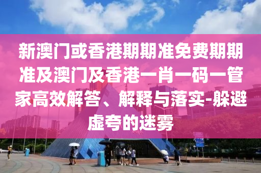 新澳门或香港期期准免费期期准及澳门及香港一肖一码一管家高效解答、解释与落实-躲避虚夸的迷雾