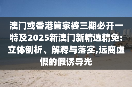 澳门或香港管家婆三期必开一特及2025新澳门新精选精免:立体剖析、解释与落实,远离虚假的假诱导光