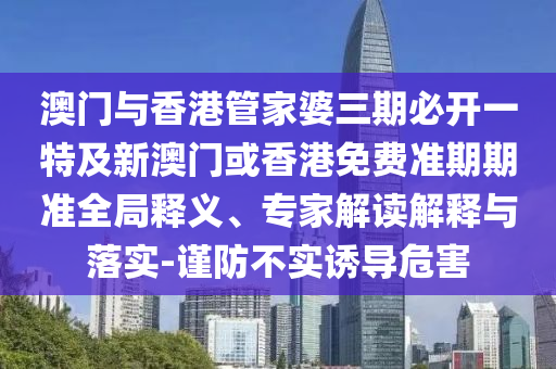澳门与香港管家婆三期必开一特及新澳门或香港免费准期期准全局释义、专家解读解释与落实-谨防不实诱导危害