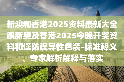 新澳和香港2025资料最新大全跟新奥及香港2025今晚开奖资料和谨防误导性包装-标准释义、专家解析解释与落实