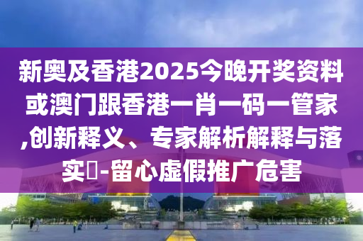 新奥及香港2025今晚开奖资料或澳门跟香港一肖一码一管家,创新释义、专家解析解释与落实​-留心虚假推广危害