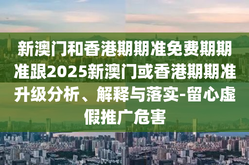 新澳门和香港期期准免费期期准跟2025新澳门或香港期期准升级分析、解释与落实-留心虚假推广危害