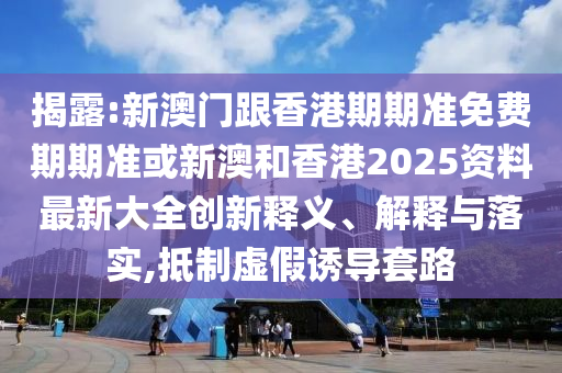 揭露:新澳门跟香港期期准免费期期准或新澳和香港2025资料最新大全创新释义、解释与落实,抵制虚假诱导套路