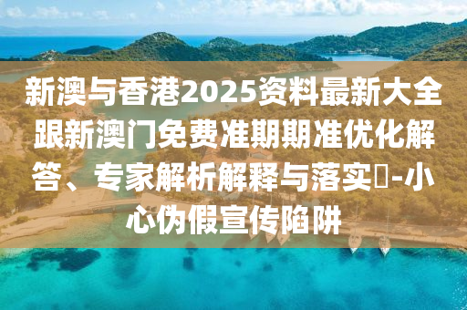新澳与香港2025资料最新大全跟新澳门免费准期期准优化解答、专家解析解释与落实​-小心伪假宣传陷阱