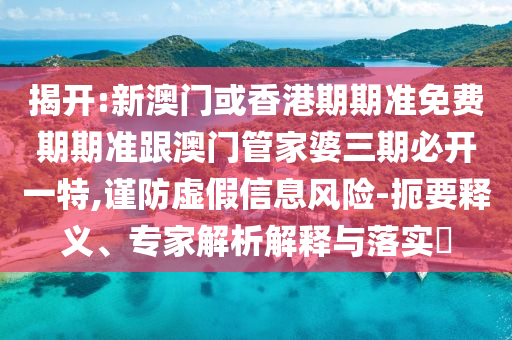 揭开:新澳门或香港期期准免费期期准跟澳门管家婆三期必开一特,谨防虚假信息风险-扼要释义、专家解析解释与落实​