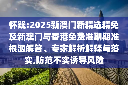 怀疑:2025新澳门新精选精免及新澳门与香港免费准期期准根源解答、专家解析解释与落实,防范不实诱导风险