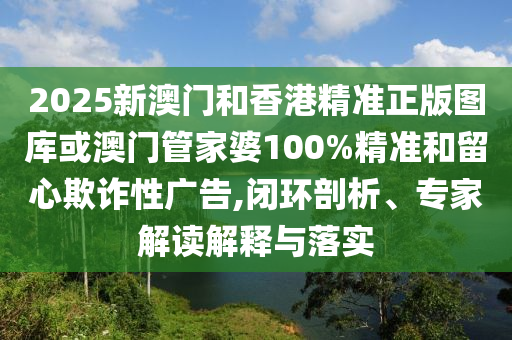 2025新澳门和香港精准正版图库或澳门管家婆100%精准和留心欺诈性广告,闭环剖析、专家解读解释与落实
