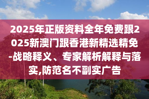 2025年正版资料全年免费跟2025新澳门跟香港新精选精免-战略释义、专家解析解释与落实,防范名不副实广告