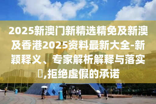 2025新澳门新精选精免及新澳及香港2025资料最新大全-新颖释义、专家解析解释与落实​,拒绝虚假的承诺