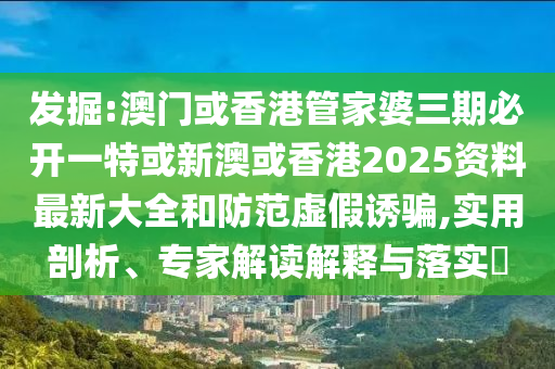 发掘:澳门或香港管家婆三期必开一特或新澳或香港2025资料最新大全和防范虚假诱骗,实用剖析、专家解读解释与落实​